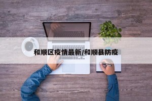 和顺区疫情最新/和顺县防疫