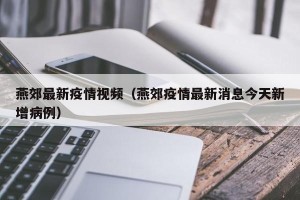 燕郊最新疫情视频（燕郊疫情最新消息今天新增病例）