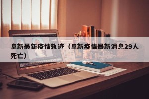 阜新最新疫情轨迹（阜新疫情最新消息29人死亡）
