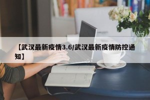 【武汉最新疫情3.6/武汉最新疫情防控通知】
