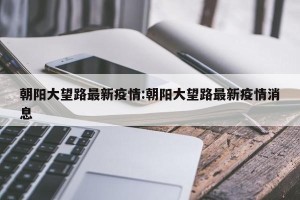 朝阳大望路最新疫情:朝阳大望路最新疫情消息