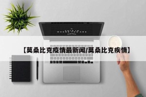【莫桑比克疫情最新闻/莫桑比克疾情】