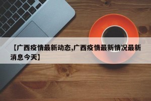 【广西疫情最新动态,广西疫情最新情况最新消息今天】