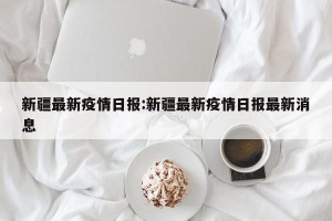 新疆最新疫情日报:新疆最新疫情日报最新消息