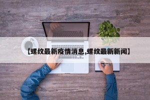 【螺纹最新疫情消息,螺纹最新新闻】