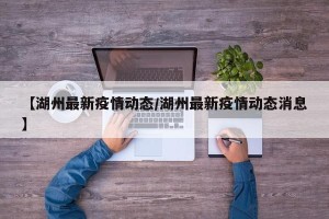 【湖州最新疫情动态/湖州最新疫情动态消息】