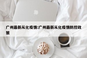 广州最新从化疫情:广州最新从化疫情防控政策