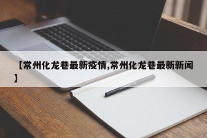 【常州化龙巷最新疫情,常州化龙巷最新新闻】