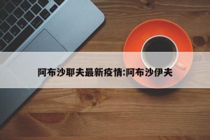 阿布沙耶夫最新疫情:阿布沙伊夫