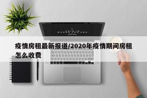 疫情房租最新报道/2020年疫情期间房租怎么收费