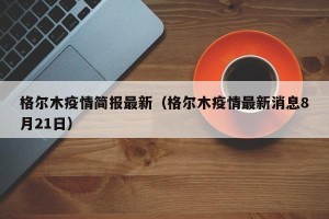 格尔木疫情简报最新（格尔木疫情最新消息8月21日）