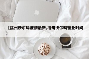 【福州沃尔玛疫情最新,福州沃尔玛营业时间】