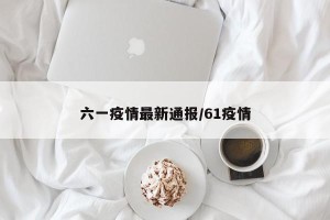 六一疫情最新通报/61疫情