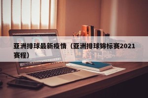 亚洲排球最新疫情（亚洲排球锦标赛2021赛程）