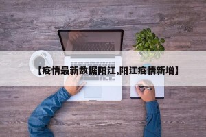 【疫情最新数据阳江,阳江疫情新增】
