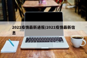 2021疫情最新通报/2021疫情最新信息