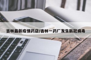 吉林最新疫情药店/吉林一药厂发生新冠病毒