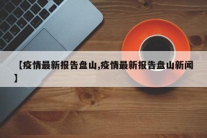 【疫情最新报告盘山,疫情最新报告盘山新闻】