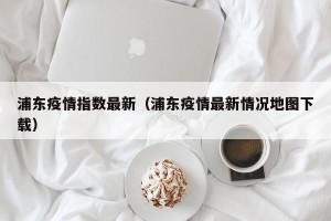 浦东疫情指数最新（浦东疫情最新情况地图下载）