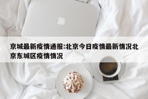 京城最新疫情通报:北京今日疫情最新情况北京东城区疫情情况