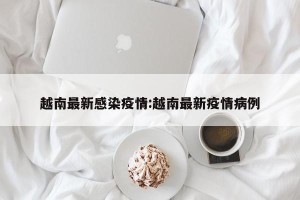 越南最新感染疫情:越南最新疫情病例