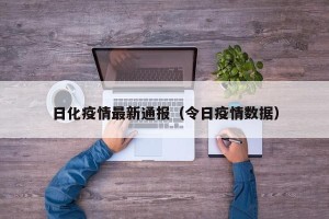 日化疫情最新通报（令日疫情数据）
