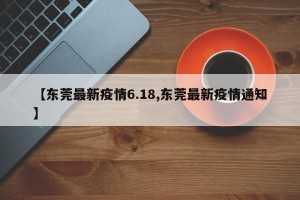 【东莞最新疫情6.18,东莞最新疫情通知】