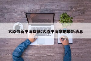 太原最新中海疫情:太原中海拿地最新消息