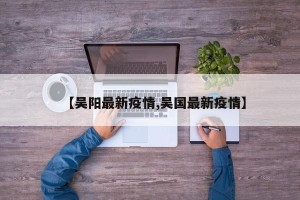 【吴阳最新疫情,吴国最新疫情】