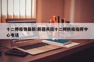 十二师疫情最新:新疆兵团十二师防疫指挥中心电话
