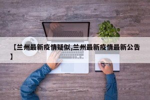 【兰州最新疫情疑似,兰州最新疫情最新公告】