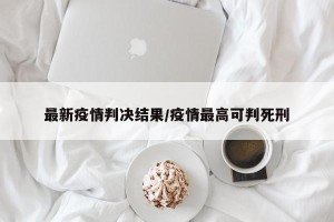 最新疫情判决结果/疫情最高可判死刑
