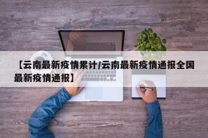 【云南最新疫情累计/云南最新疫情通报全国最新疫情通报】