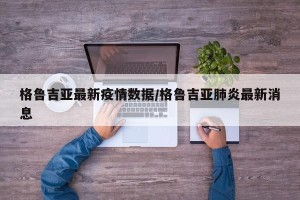 格鲁吉亚最新疫情数据/格鲁吉亚肺炎最新消息