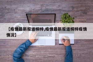 【疫情最新报道桐梓,疫情最新报道桐梓疫情情况】