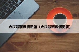 大庆最新疫情新疆（大庆最新疫情更新）