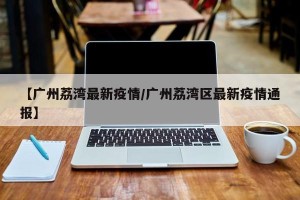 【广州荔湾最新疫情/广州荔湾区最新疫情通报】