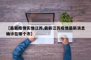【最新疫情实情江苏,最新江苏疫情最新消息确诊在哪个市】