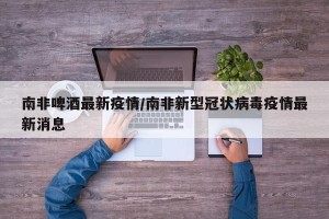南非啤酒最新疫情/南非新型冠状病毒疫情最新消息