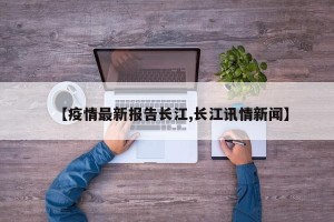 【疫情最新报告长江,长江讯情新闻】