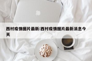西村疫情图片最新:西村疫情图片最新消息今天