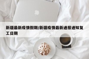新疆最新疫情假期/新疆疫情最新通报通知复工日期