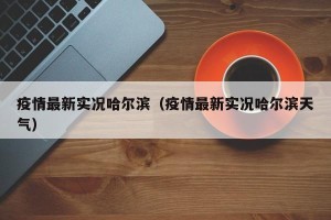 疫情最新实况哈尔滨（疫情最新实况哈尔滨天气）