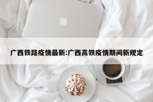 广西铁路疫情最新:广西高铁疫情期间新规定