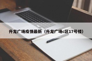 升龙广场疫情最新（升龙广场c区17号楼）