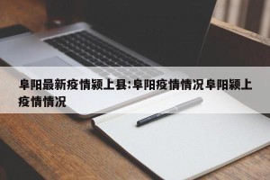 阜阳最新疫情颍上县:阜阳疫情情况阜阳颍上疫情情况