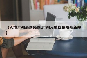 【入境广州最新疫情,广州入境疫情防控新规】