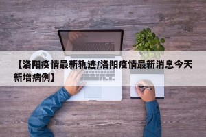 【洛阳疫情最新轨迹/洛阳疫情最新消息今天新增病例】