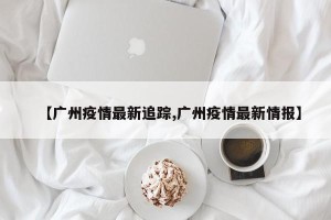 【广州疫情最新追踪,广州疫情最新情报】