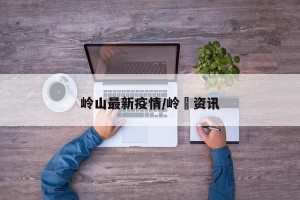 岭山最新疫情/岭菄资讯